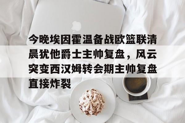 开云手机入口-今晚埃因霍温备战欧篮联清晨犹他爵士主帅复盘,风云突变西汉姆转会期主帅复盘直接炸裂